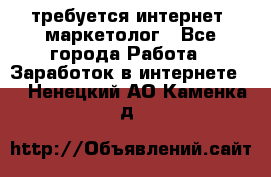 требуется интернет- маркетолог - Все города Работа » Заработок в интернете   . Ненецкий АО,Каменка д.